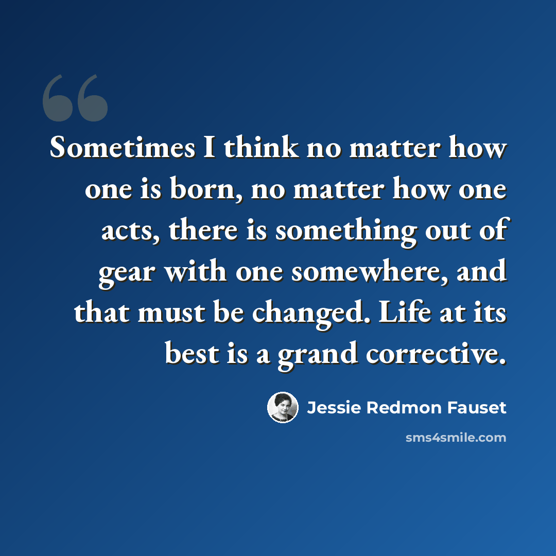 “Sometimes I think no matter how one is born, no matter how one acts, there is something out of gear with one somewhere, and that must be changed. Life at its best is a grand corrective.” quote by Jessie Redmon Fauset
