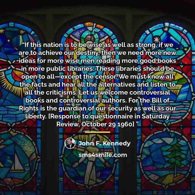 “If this nation is to be wise as well as strong, if we are to achieve our destiny, then we need more new ideas for more wise men reading more good books in more public libraries. These libraries should be open to all—except the censor. We must know all the facts and hear all the alternatives and…” quote by John F. Kennedy
