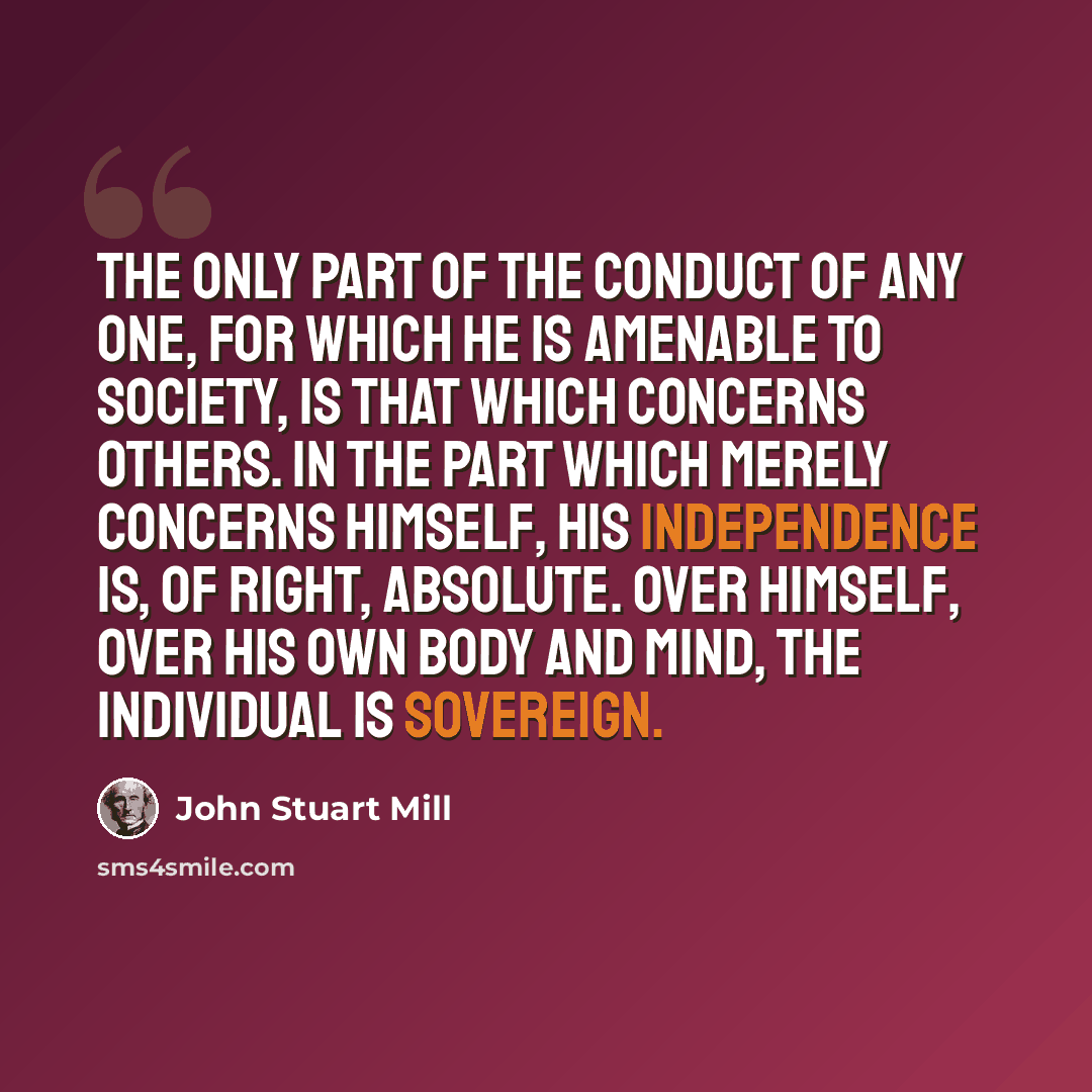 “The only part of the conduct of any one, for which he is amenable to society, is that which concerns others. In the part which merely concerns himself, his independence is, of right, absolute. Over himself, over his own body and mind, the individual is sovereign.” quote by John Stuart Mill