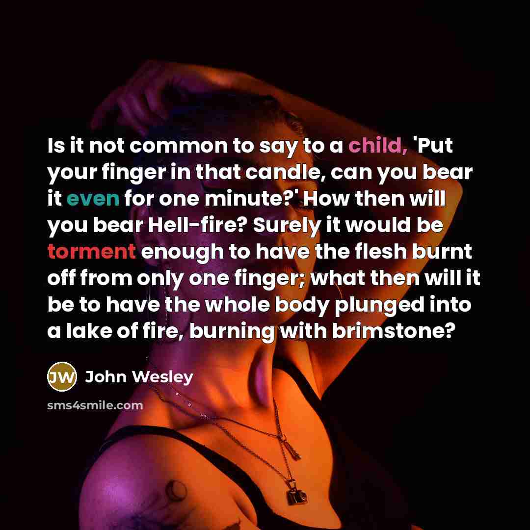 “Is it not common to say to a child, 'Put your finger in that candle, can you bear it even for one minute?' How then will you bear Hell-fire? Surely it would be torment enough to have the flesh burnt off from only one finger; what then will it be to have the whole body plunged into a lake of fire…” quote by John Wesley