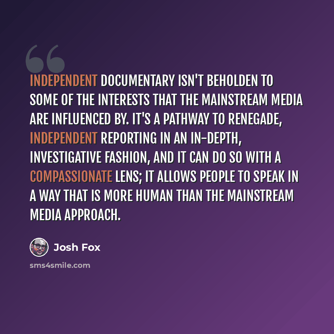 “Independent documentary isn't beholden to some of the interests that the mainstream media are influenced by. It's a pathway to renegade, independent reporting in an in-depth, investigative fashion, and it can do so with a compassionate lens; it allows people to speak in a way that is more human…” quote by Josh Fox