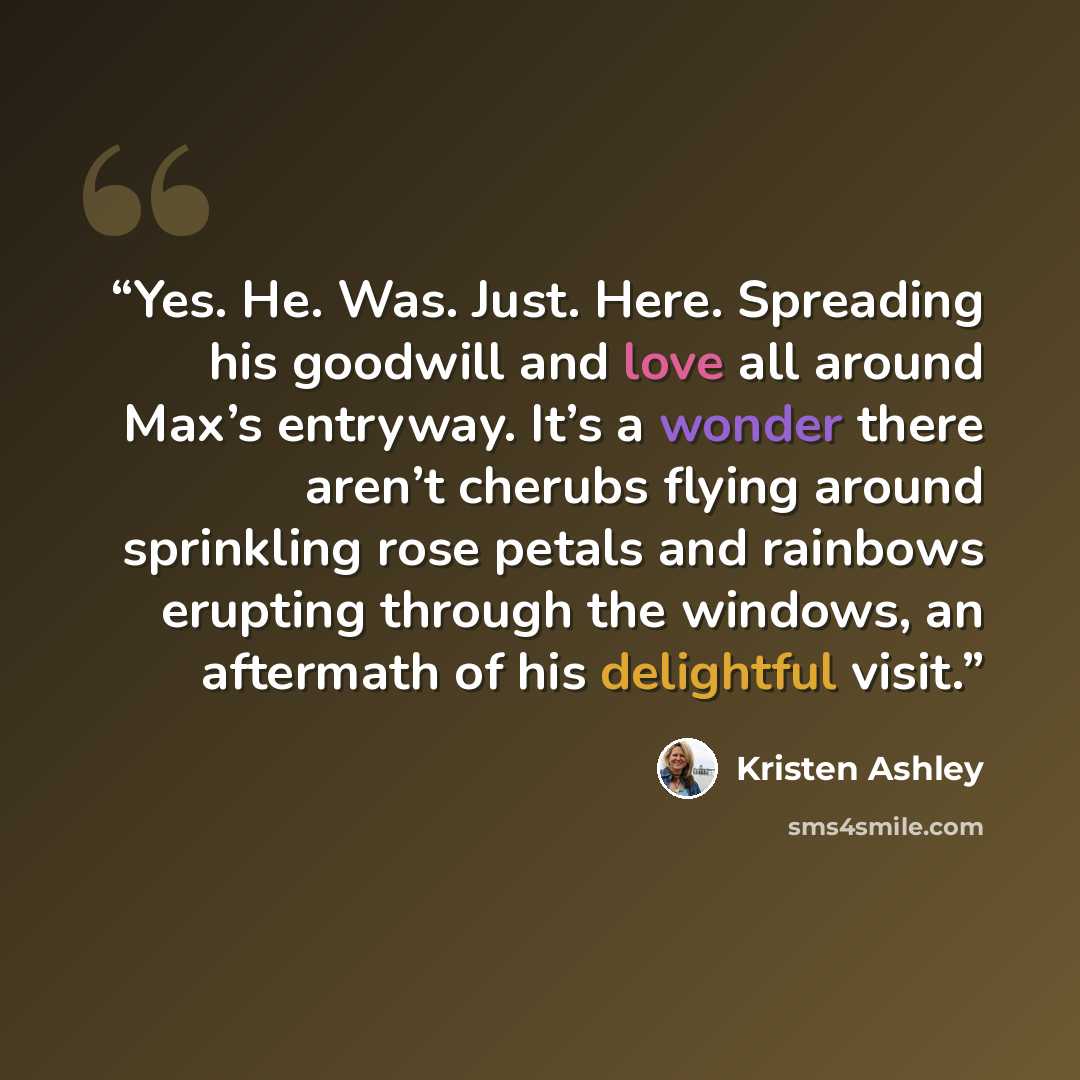 “Yes. He. Was. Just. Here. Spreading his goodwill and love all around Max’s entryway. It’s a wonder there aren’t cherubs flying around sprinkling rose petals and rainbows erupting through the windows, an aftermath of his delightful visit.” quote by Kristen Ashley