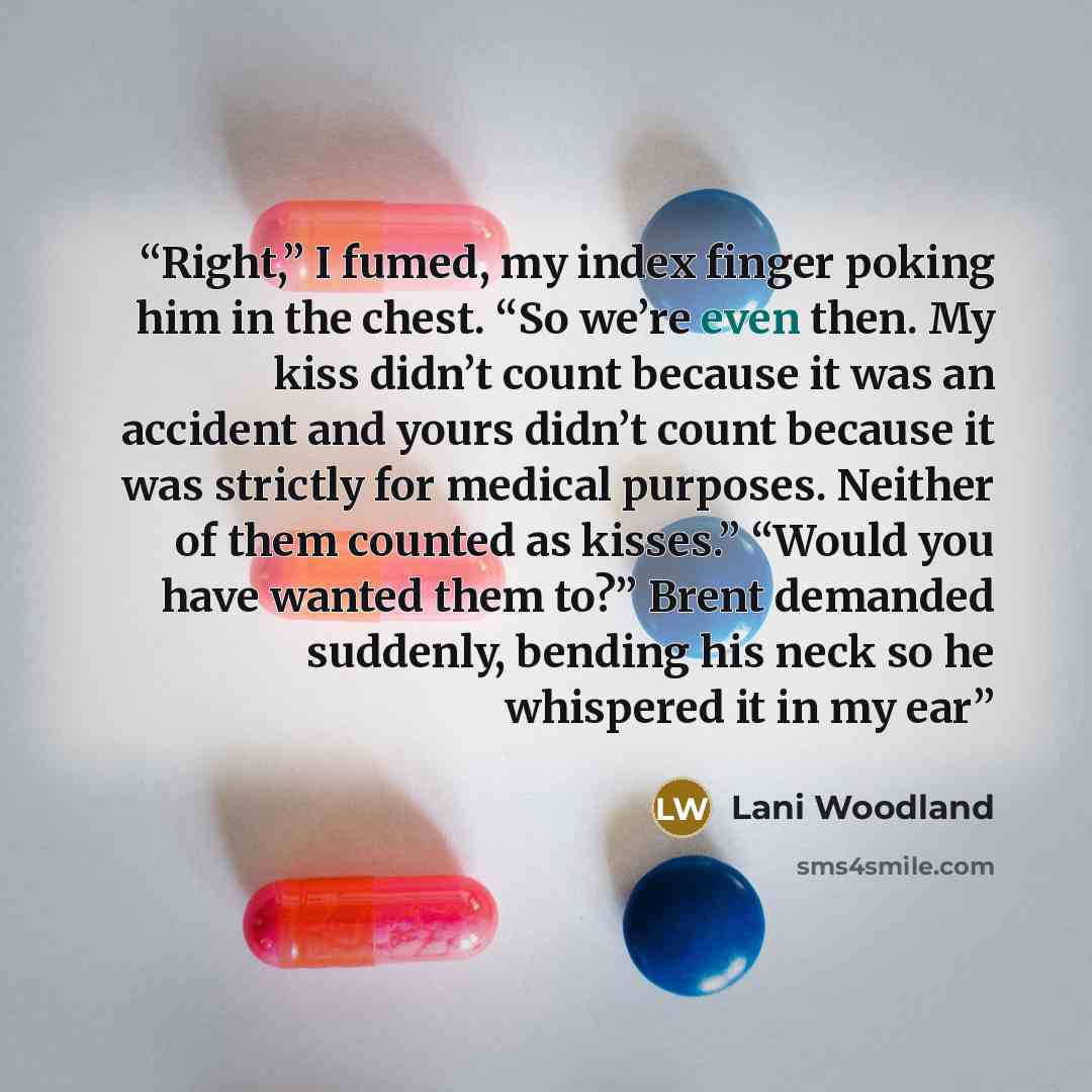 “Right,” I fumed, my index finger poking him in the chest. “So we’re even then. My kiss didn’t count because it was an accident and yours didn’t count because it was strictly for medical purposes. Neither of them counted as kisses.” “Would you have wanted them to?” Brent demanded suddenly, bending…” quote by Lani Woodland