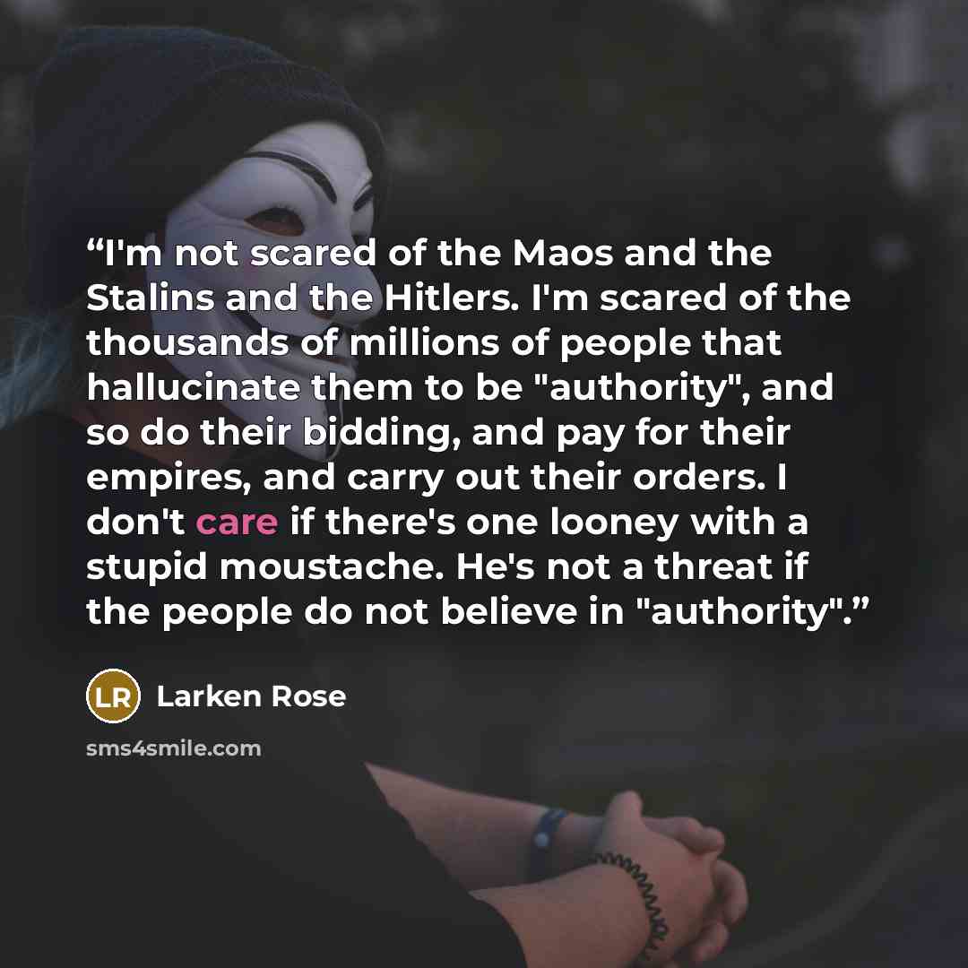 “I'm not scared of the Maos and the Stalins and the Hitlers. I'm scared of the thousands of millions of people that hallucinate them to be "authority", and so do their bidding, and pay for their empires, and carry out their orders. I don't care if there's one looney with a stupid moustache. He's…” quote by Larken Rose