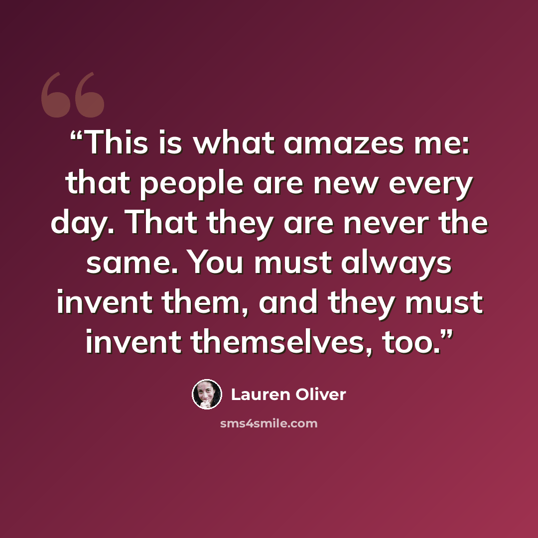 “This is what amazes me: that people are new every day. That they are never the same. You must always invent them, and they must invent themselves, too.” quote by Lauren Oliver