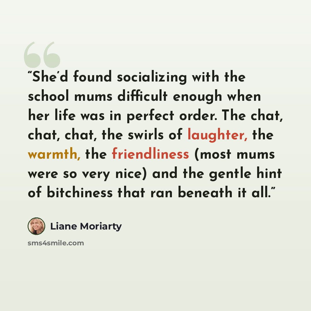 “She’d found socializing with the school mums difficult enough when her life was in perfect order. The chat, chat, chat, the swirls of laughter, the warmth, the friendliness (most mums were so very nice) and the gentle hint of bitchiness that ran beneath it all.” quote by Liane Moriarty