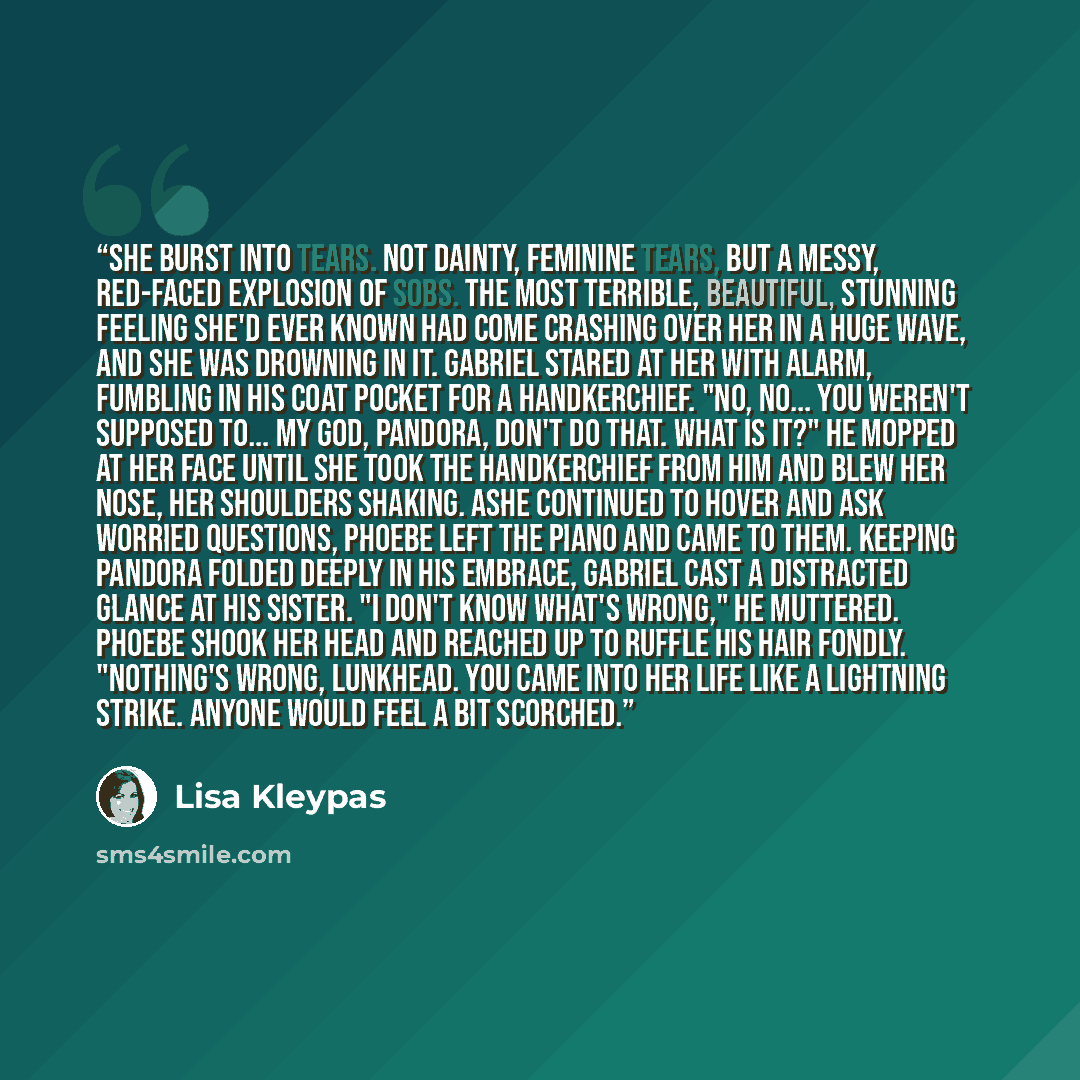 “She burst into tears. Not dainty, feminine tears, but a messy, red-faced explosion of sobs. The most terrible, beautiful, stunning feeling she'd ever known had come crashing over her in a huge wave, and she was drowning in it. Gabriel stared at her with alarm, fumbling in his coat pocket for a…” quote by Lisa Kleypas