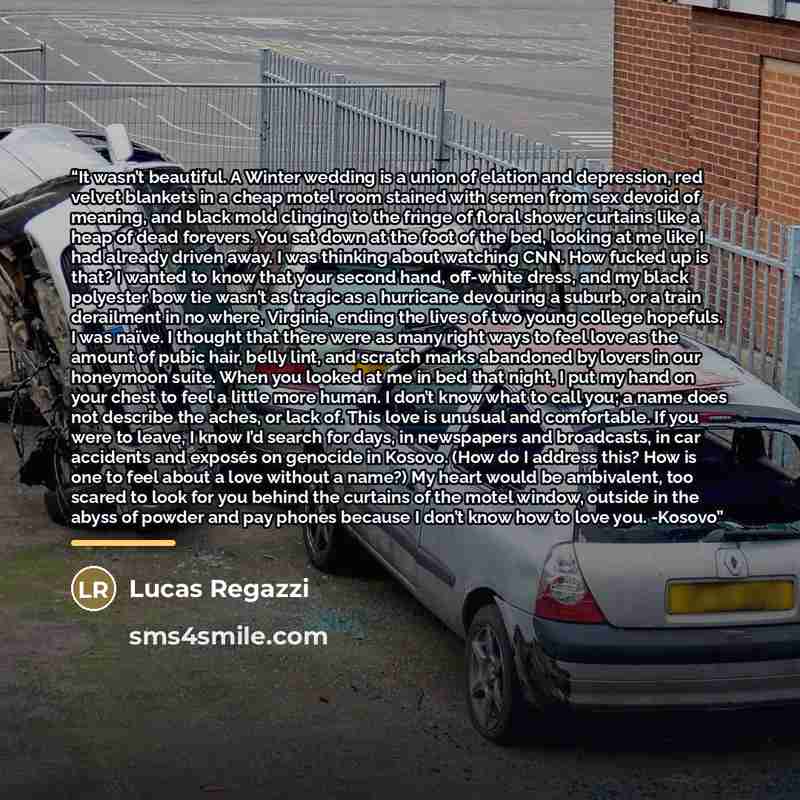“It wasn’t beautiful. A Winter wedding is a union of elation and depression, red velvet blankets in a cheap motel room stained with semen from sex devoid of meaning, and black mold clinging to the fringe of floral shower curtains like a heap of dead forevers. You sat down at the foot of the bed…” quote by Lucas Regazzi