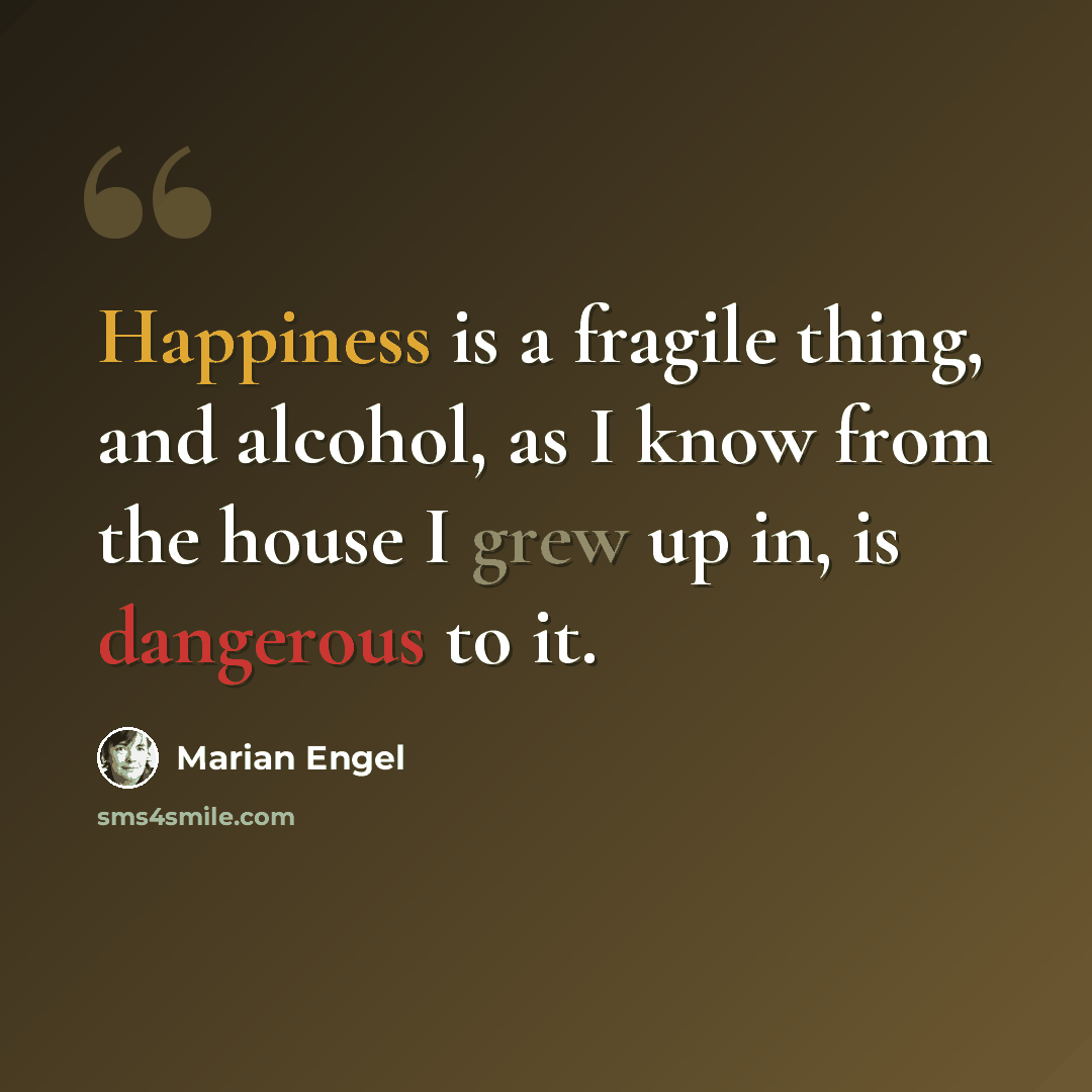 “Happiness is a fragile thing, and alcohol, as I know from the house I grew up in, is dangerous to it.” quote by Marian Engel