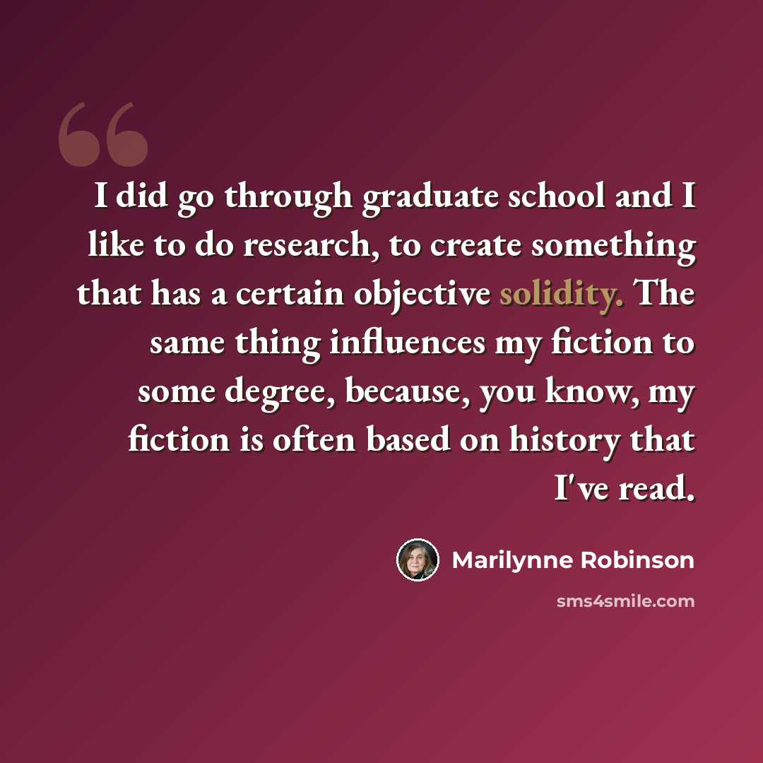 “I did go through graduate school and I like to do research, to create something that has a certain objective solidity. The same thing influences my fiction to some degree, because, you know, my fiction is often based on history that I've read.” quote by Marilynne Robinson