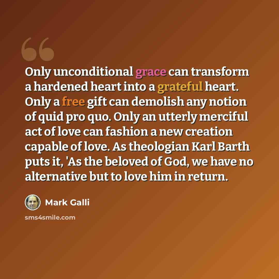 “Only unconditional grace can transform a hardened heart into a grateful heart. Only a free gift can demolish any notion of quid pro quo. Only an utterly merciful act of love can fashion a new creation capable of love. As theologian Karl Barth puts it, 'As the beloved of God, we have no alternative…” quote by Mark Galli
