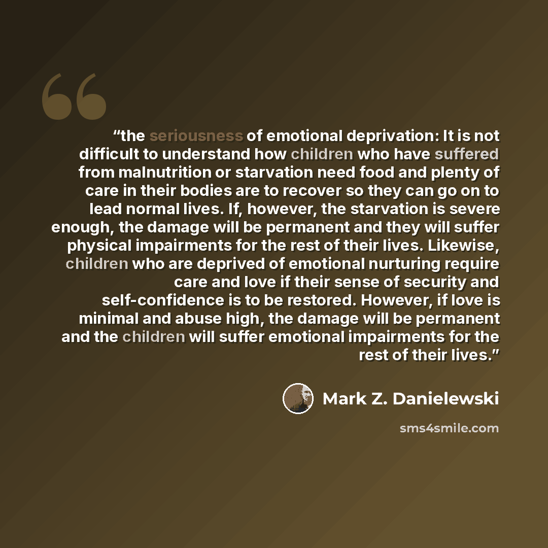 “the seriousness of emotional deprivation: It is not difficult to understand how children who have suffered from malnutrition or starvation need food and plenty of care in their bodies are to recover so they can go on to lead normal lives. If, however, the starvation is severe enough, the damage…” quote by Mark Z. Danielewski