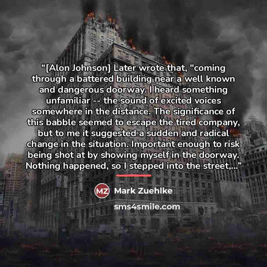 “[Alon Johnson] Later wrote that, "coming through a battered building near a well known and dangerous doorway. I heard something unfamiliar -- the sound of excited voices somewhere in the distance. The significance of this babble seemed to escape the tired company, but to me it suggested a sudden…” quote by Mark Zuehlke
