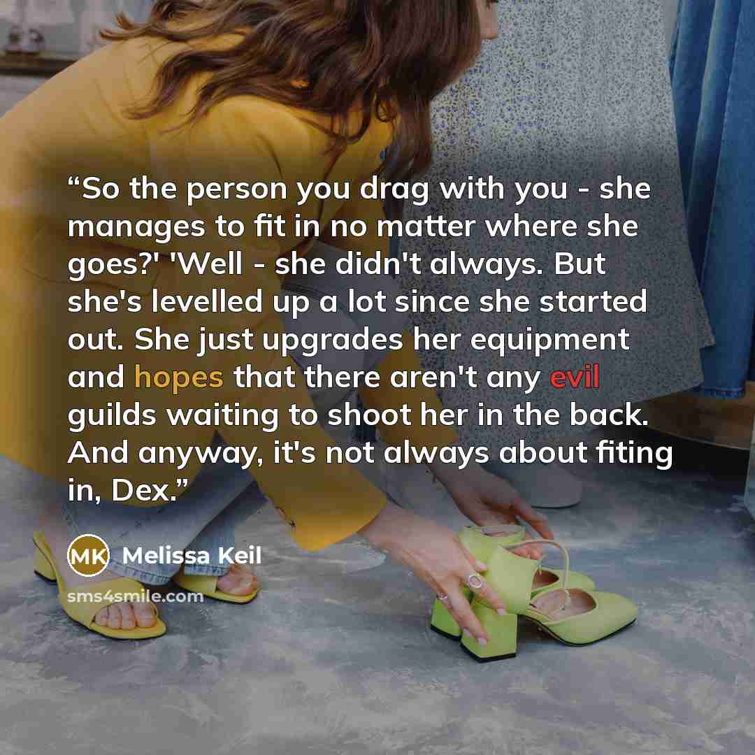“So the person you drag with you - she manages to fit in no matter where she goes?' 'Well - she didn't always. But she's levelled up a lot since she started out. She just upgrades her equipment and hopes that there aren't any evil guilds waiting to shoot her in the back. And anyway, it's not always…” quote by Melissa Keil