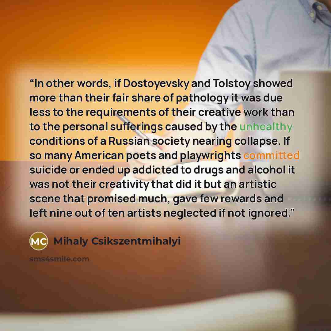 “In other words, if Dostoyevsky and Tolstoy showed more than their fair share of pathology it was due less to the requirements of their creative work than to the personal sufferings caused by the unhealthy conditions of a Russian society nearing collapse. If so many American poets and playwrights…” quote by Mihaly Csikszentmihalyi