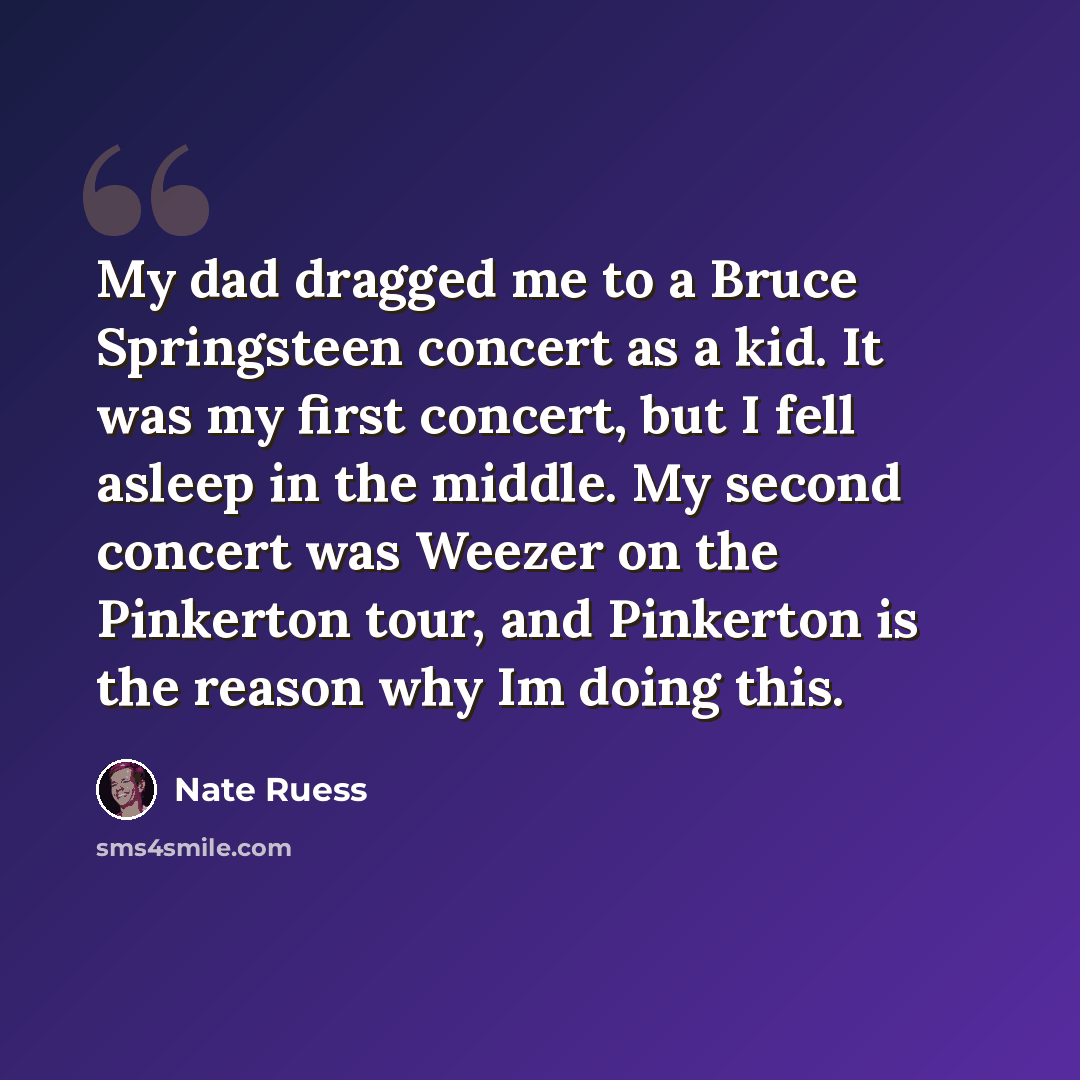 “My dad dragged me to a Bruce Springsteen concert as a kid. It was my first concert, but I fell asleep in the middle. My second concert was Weezer on the Pinkerton tour, and Pinkerton is the reason why Im doing this.” quote by Nate Ruess