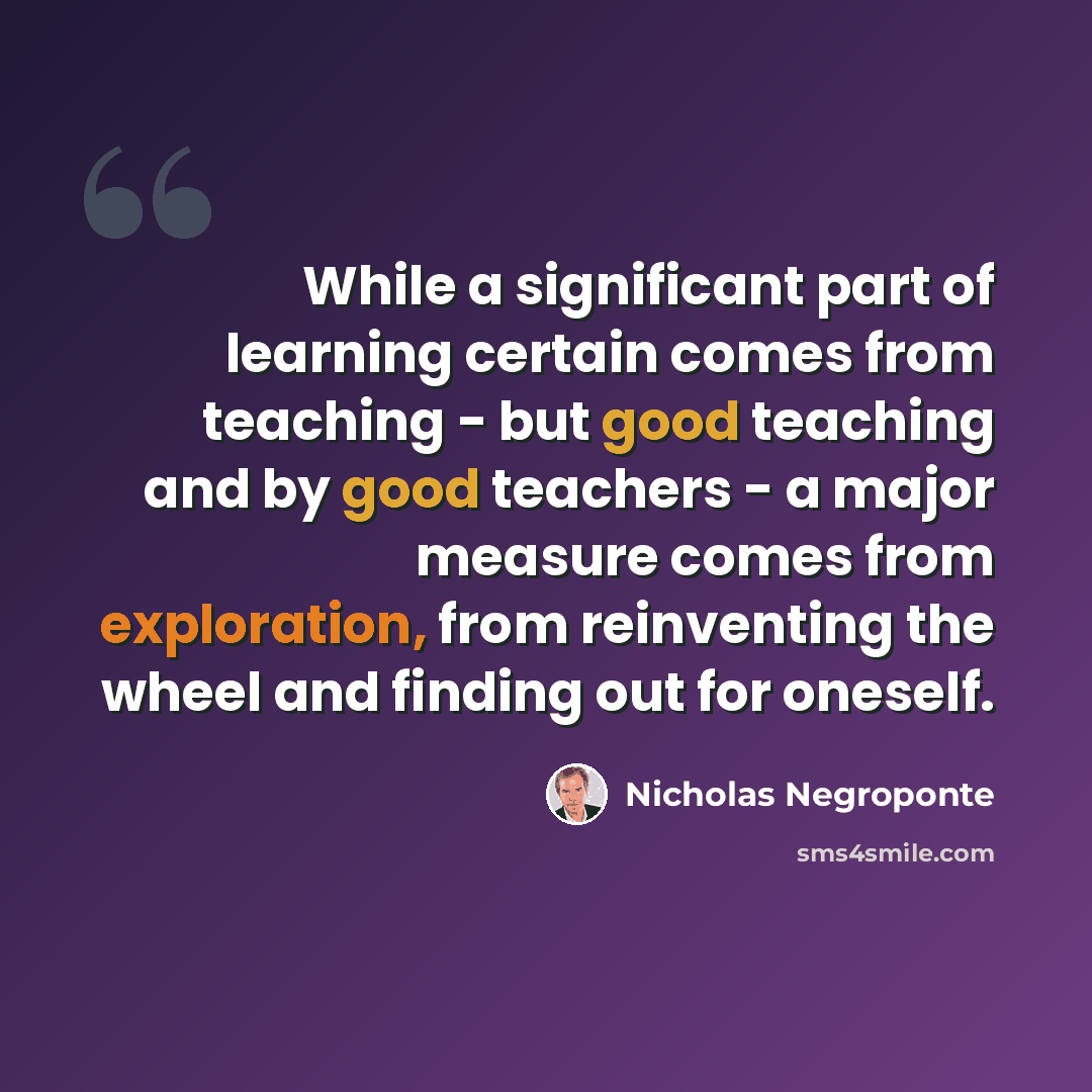 “While a significant part of learning certain comes from teaching - but good teaching and by good teachers - a major measure comes from exploration, from reinventing the wheel and finding out for oneself.” quote by Nicholas Negroponte