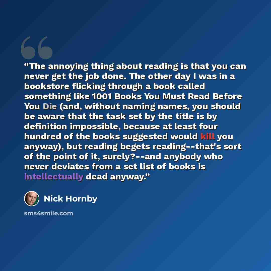 “The annoying thing about reading is that you can never get the job done. The other day I was in a bookstore flicking through a book called something like 1001 Books You Must Read Before You Die (and, without naming names, you should be aware that the task set by the title is by definition…” quote by Nick Hornby