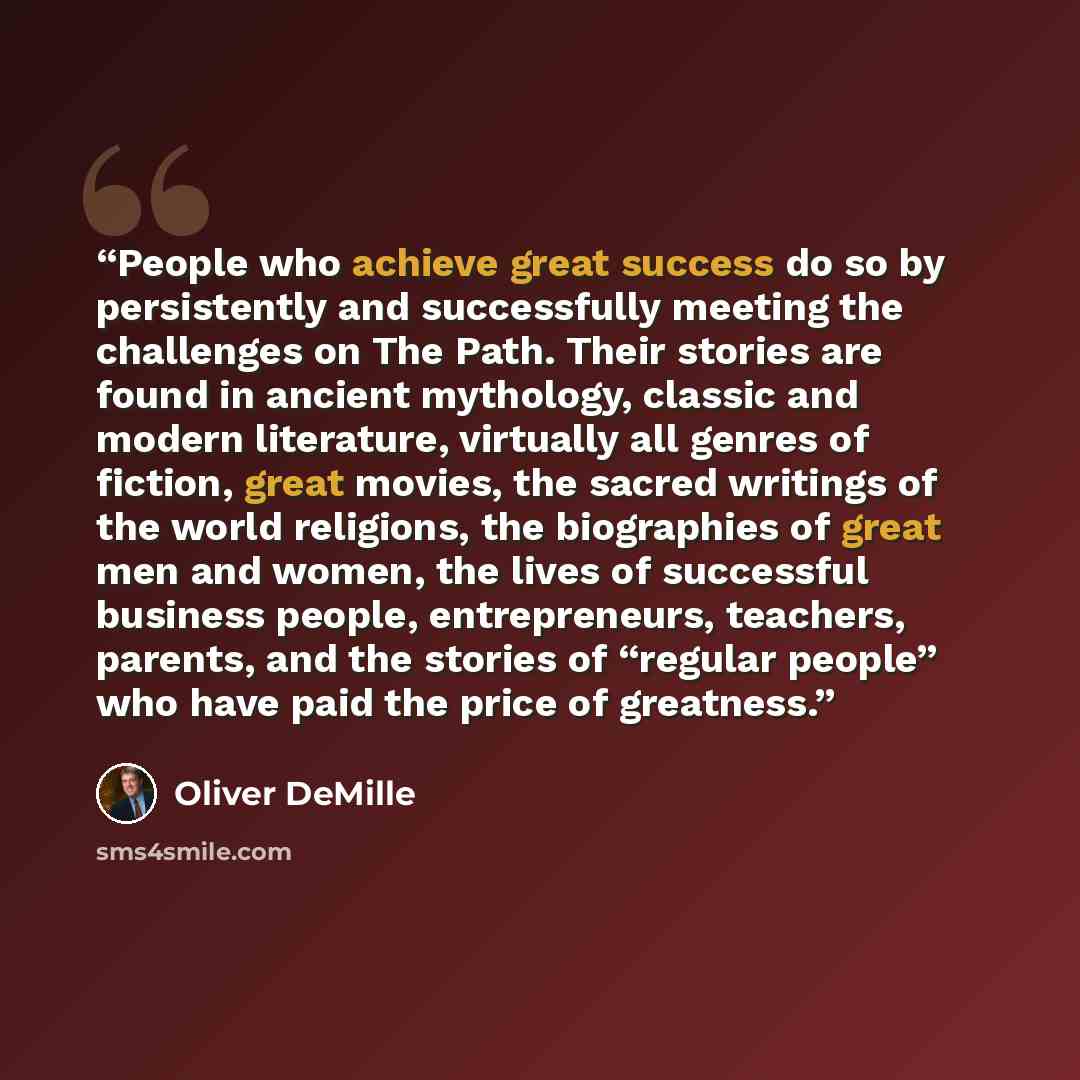 “People who achieve great success do so by persistently and successfully meeting the challenges on The Path. Their stories are found in ancient mythology, classic and modern literature, virtually all genres of fiction, great movies, the sacred writings of the world religions, the biographies of…” quote by Oliver DeMille