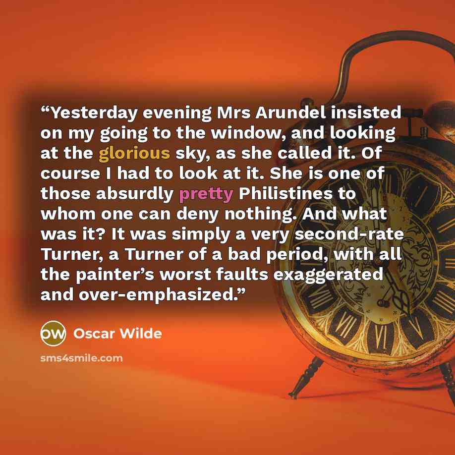 “Yesterday evening Mrs Arundel insisted on my going to the window, and looking at the glorious sky, as she called it. Of course I had to look at it. She is one of those absurdly pretty Philistines to whom one can deny nothing. And what was it? It was simply a very second-rate Turner, a Turner of a…” quote by Oscar Wilde