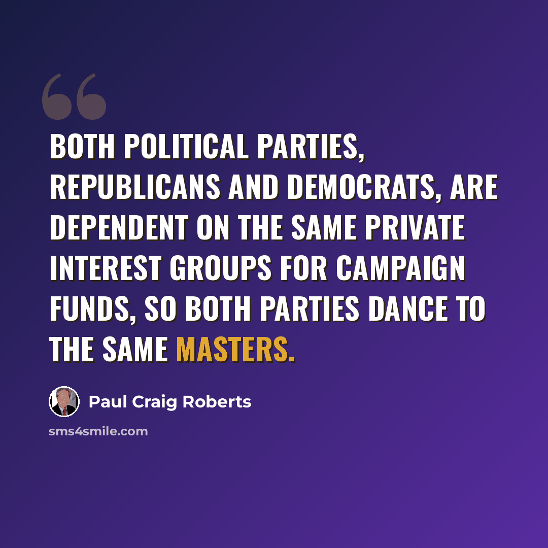 “Both political parties, Republicans and Democrats, are dependent on the same private interest groups for campaign funds, so both parties dance to the same masters.” quote by Paul Craig Roberts