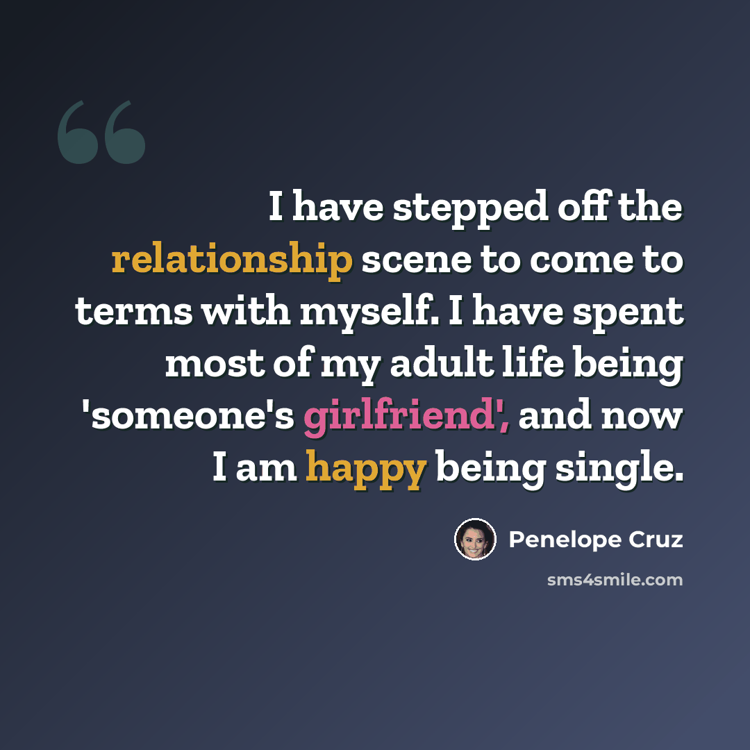 “I have stepped off the relationship scene to come to terms with myself. I have spent most of my adult life being 'someone's girlfriend', and now I am happy being single.” quote by Penelope Cruz