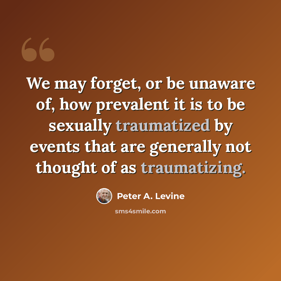 “We may forget, or be unaware of, how prevalent it is to be sexually traumatized by events that are generally not thought of as traumatizing.” quote by Peter A. Levine