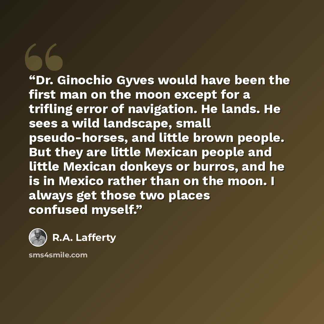 “Dr. Ginochio Gyves would have been the first man on the moon except for a trifling error of navigation. He lands. He sees a wild landscape, small pseudo-horses, and little brown people. But they are little Mexican people and little Mexican donkeys or burros, and he is in Mexico rather than on the…” quote by R.A. Lafferty