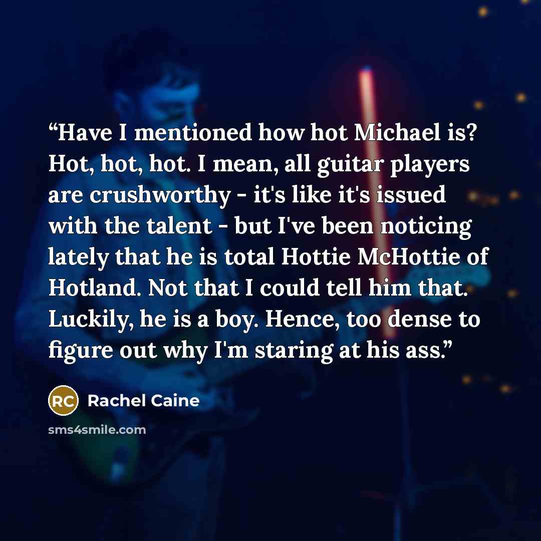 “Have I mentioned how hot Michael is? Hot, hot, hot. I mean, all guitar players are crushworthy - it's like it's issued with the talent - but I've been noticing lately that he is total Hottie McHottie of Hotland. Not that I could tell him that. Luckily, he is a boy. Hence, too dense to figure out…” quote by Rachel Caine