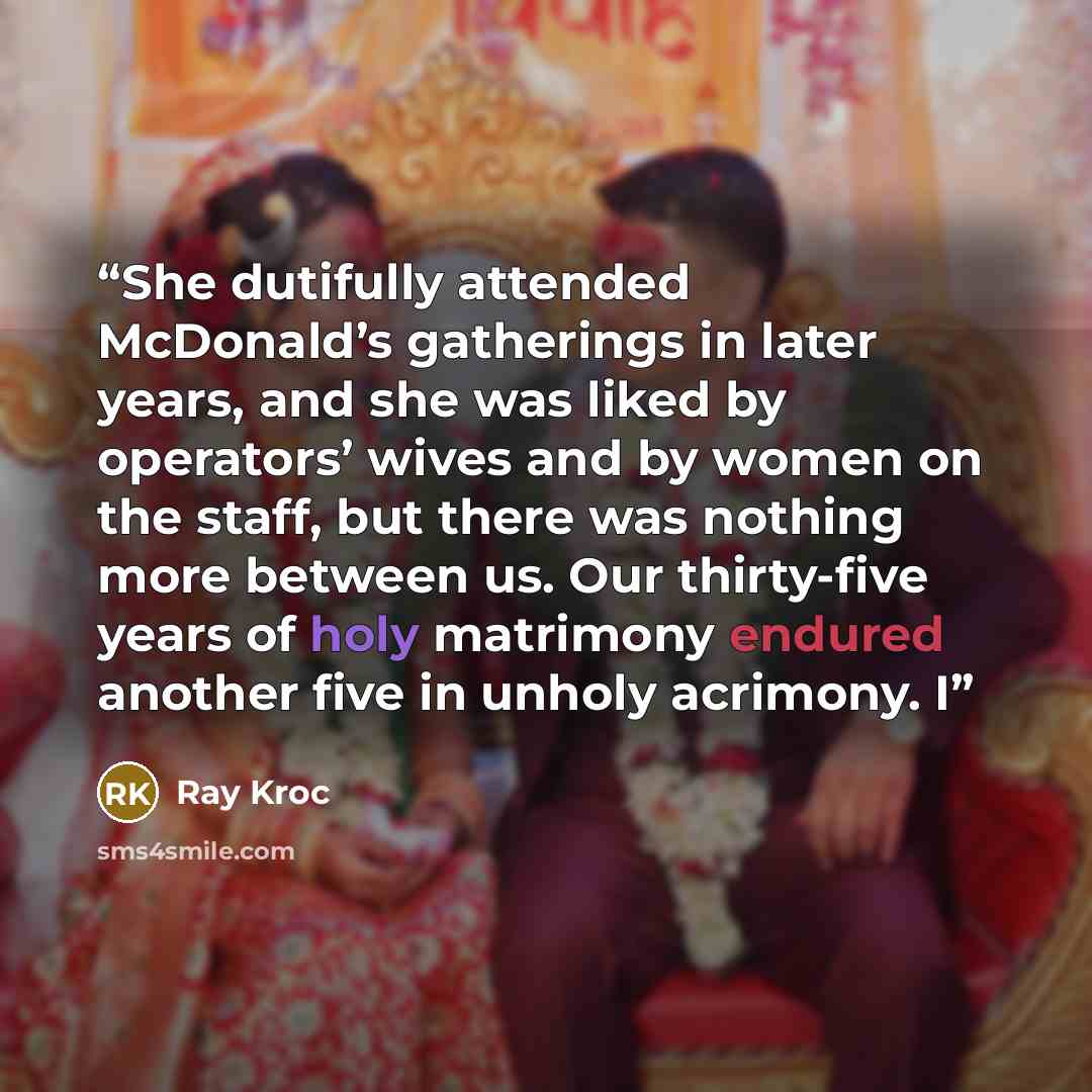 “She dutifully attended McDonald’s gatherings in later years, and she was liked by operators’ wives and by women on the staff, but there was nothing more between us. Our thirty-five years of holy matrimony endured another five in unholy acrimony. I” quote by Ray Kroc