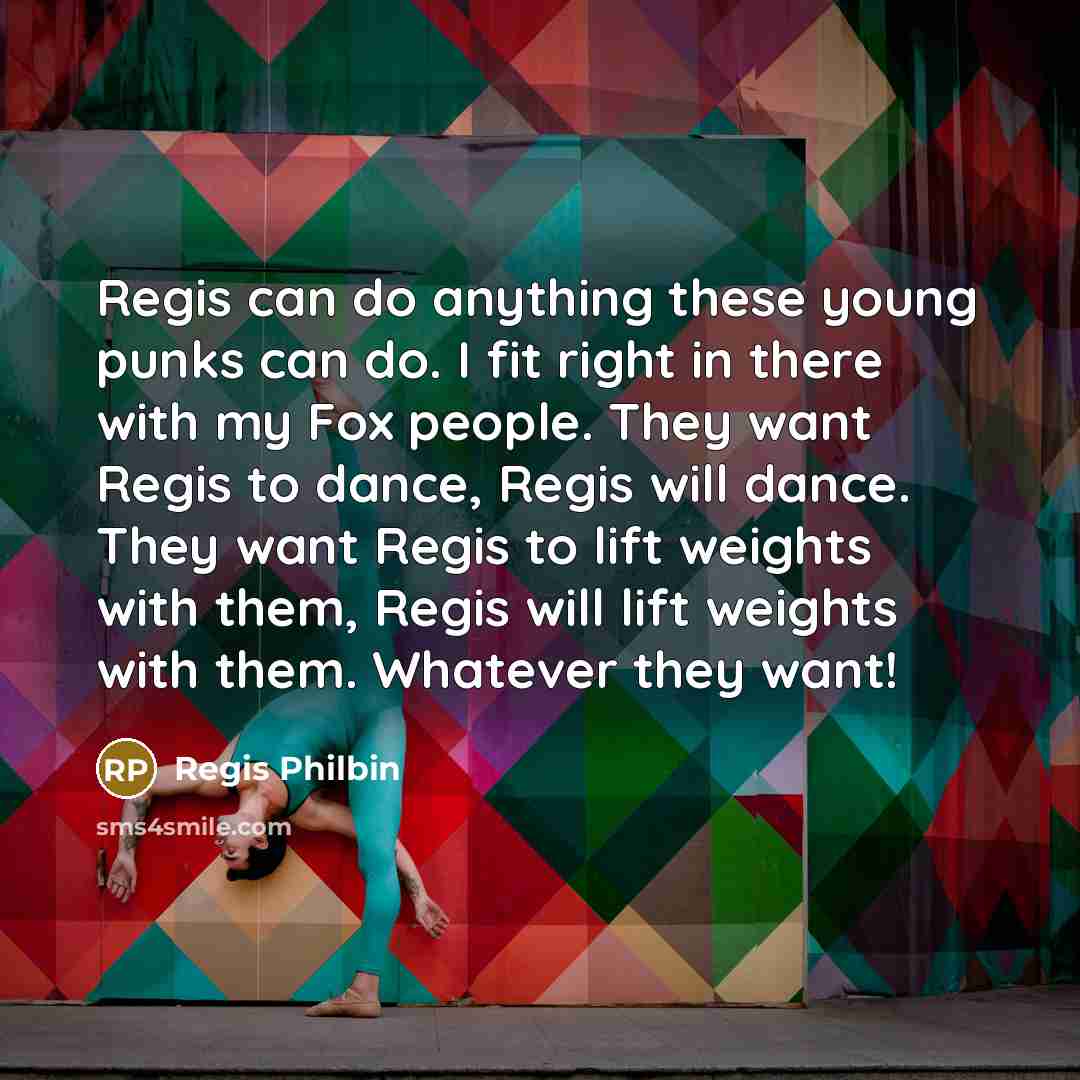 “Regis can do anything these young punks can do. I fit right in there with my Fox people. They want Regis to dance, Regis will dance. They want Regis to lift weights with them, Regis will lift weights with them. Whatever they want!” quote by Regis Philbin