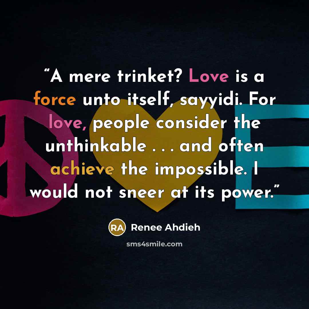 “A mere trinket? Love is a force unto itself, sayyidi. For love, people consider the unthinkable . . . and often achieve the impossible. I would not sneer at its power.” quote by Renee Ahdieh