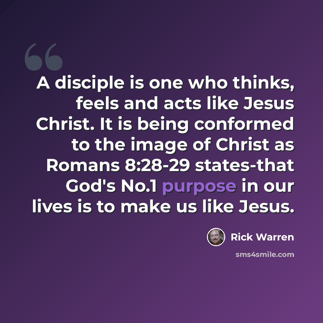 “A disciple is one who thinks, feels and acts like Jesus Christ. It is being conformed to the image of Christ as Romans 8:28-29 states-that God's No.1 purpose in our lives is to make us like Jesus.” quote by Rick Warren
