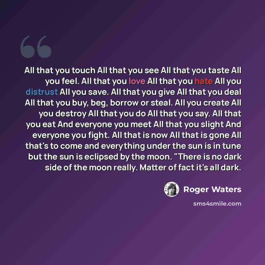 “All that you touch All that you see All that you taste All you feel. All that you love All that you hate All you distrust All you save. All that you give All that you deal All that you buy, beg, borrow or steal. All you create All you destroy All that you do All that you say. All that you eat And…” quote by Roger Waters