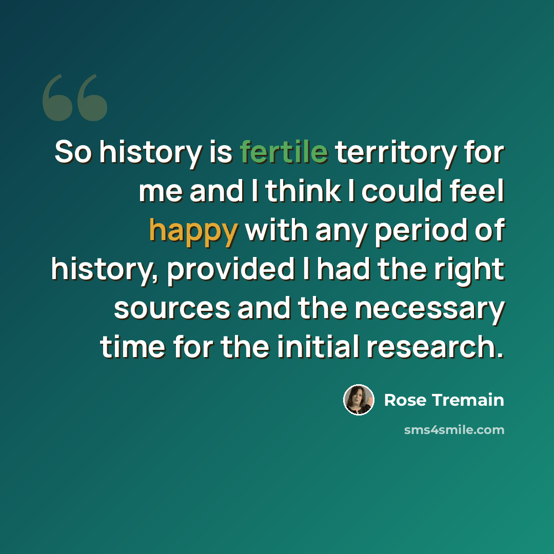 “So history is fertile territory for me and I think I could feel happy with any period of history, provided I had the right sources and the necessary time for the initial research.” quote by Rose Tremain