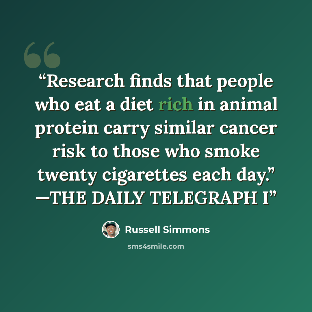 “Research finds that people who eat a diet rich in animal protein carry similar cancer risk to those who smoke twenty cigarettes each day.” —THE DAILY TELEGRAPH I” quote by Russell Simmons