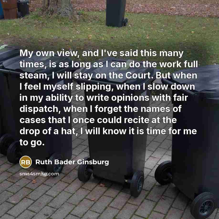 “My own view, and I've said this many times, is as long as I can do the work full steam, I will stay on the Court. But when I feel myself slipping, when I slow down in my ability to write opinions with fair dispatch, when I forget the names of cases that I once could recite at the drop of a hat, I…” quote by Ruth Bader Ginsburg