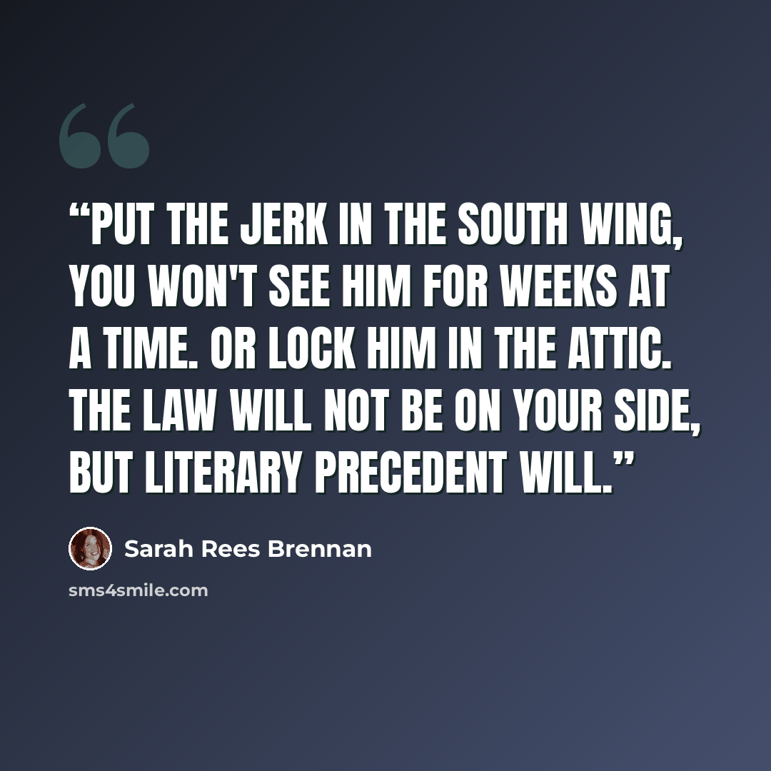 “Put the jerk in the south wing, you won't see him for weeks at a time. Or lock him in the attic. The law will not be on your side, but literary precedent will.” quote by Sarah Rees Brennan