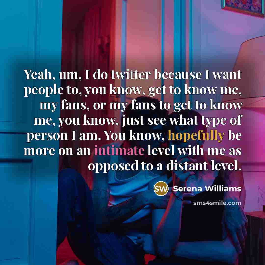 “Yeah, um, I do twitter because I want people to, you know, get to know me, my fans, or my fans to get to know me, you know, just see what type of person I am. You know, hopefully be more on an intimate level with me as opposed to a distant level.” quote by Serena Williams