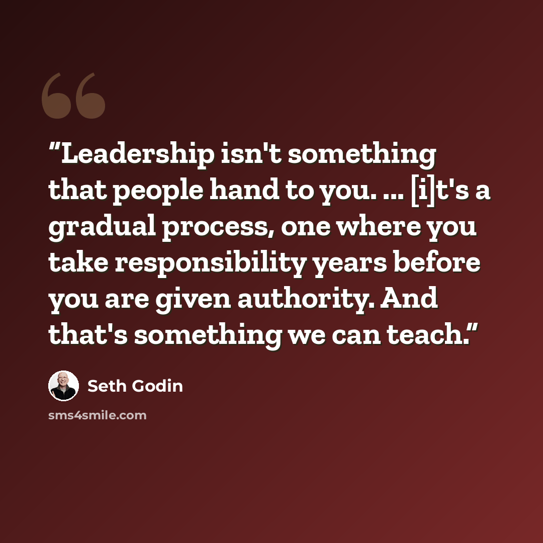 “Leadership isn't something that people hand to you. ... [i]t's a gradual process, one where you take responsibility years before you are given authority. And that's something we can teach.” quote by Seth Godin