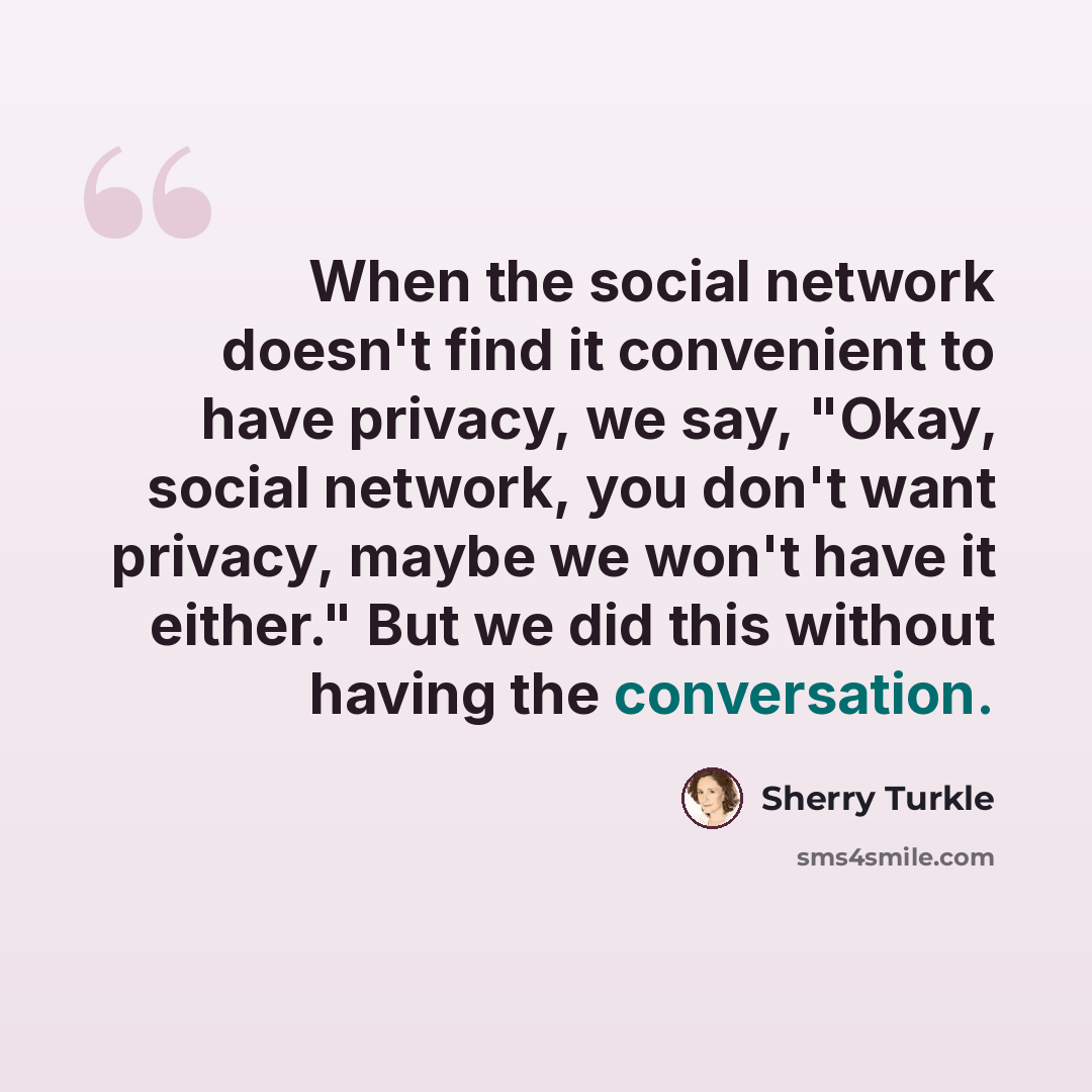 “When the social network doesn't find it convenient to have privacy, we say, "Okay, social network, you don't want privacy, maybe we won't have it either." But we did this without having the conversation.” quote by Sherry Turkle