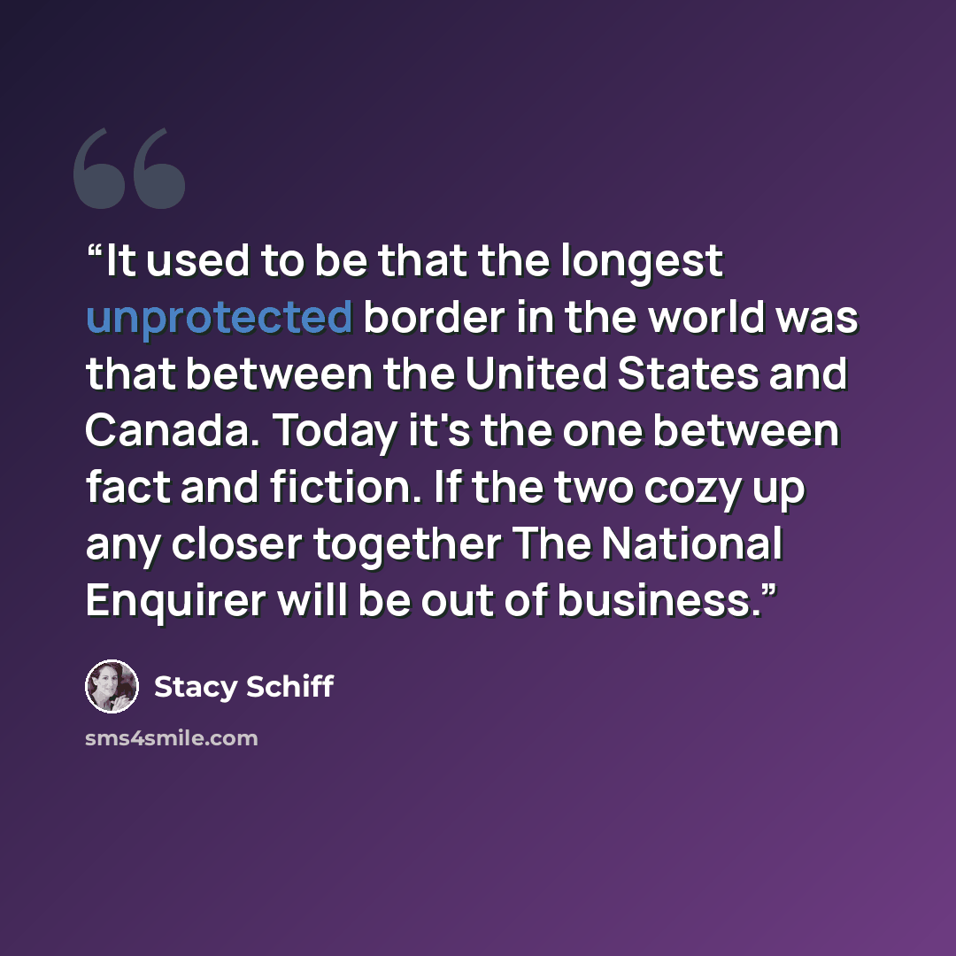 “It used to be that the longest unprotected border in the world was that between the United States and Canada. Today it's the one between fact and fiction. If the two cozy up any closer together The National Enquirer will be out of business.” quote by Stacy Schiff