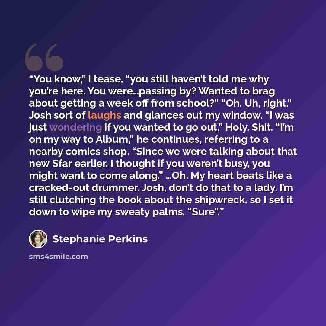 “You know,” I tease, “you still haven’t told me why you’re here. You were…passing by? Wanted to brag about getting a week off from school?” “Oh. Uh, right.” Josh sort of laughs and glances out my window. “I was just wondering if you wanted to go out.” Holy. Shit. “I’m on my way to Album,” he…” quote by Stephanie Perkins