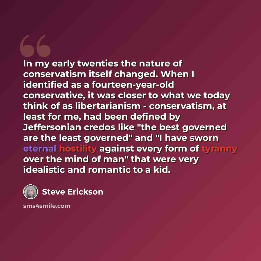 “In my early twenties the nature of conservatism itself changed. When I identified as a fourteen-year-old conservative, it was closer to what we today think of as libertarianism - conservatism, at least for me, had been defined by Jeffersonian credos like "the best governed are the least governed"…” quote by Steve Erickson