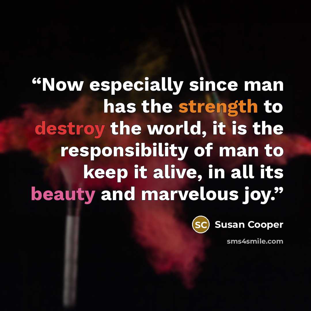 “Now especially since man has the strength to destroy the world, it is the responsibility of man to keep it alive, in all its beauty and marvelous joy.” quote by Susan Cooper