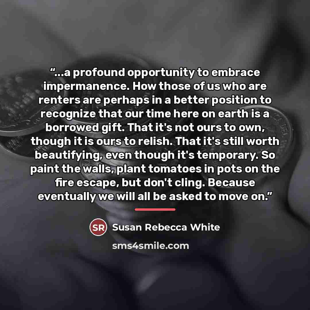 “...a profound opportunity to embrace impermanence. How those of us who are renters are perhaps in a better position to recognize that our time here on earth is a borrowed gift. That it's not ours to own, though it is ours to relish. That it's still worth beautifying, even though it's temporary. So…” quote by Susan Rebecca White