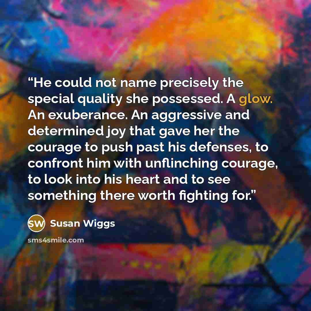 “He could not name precisely the special quality she possessed. A glow. An exuberance. An aggressive and determined joy that gave her the courage to push past his defenses, to confront him with unflinching courage, to look into his heart and to see something there worth fighting for.” quote by Susan Wiggs