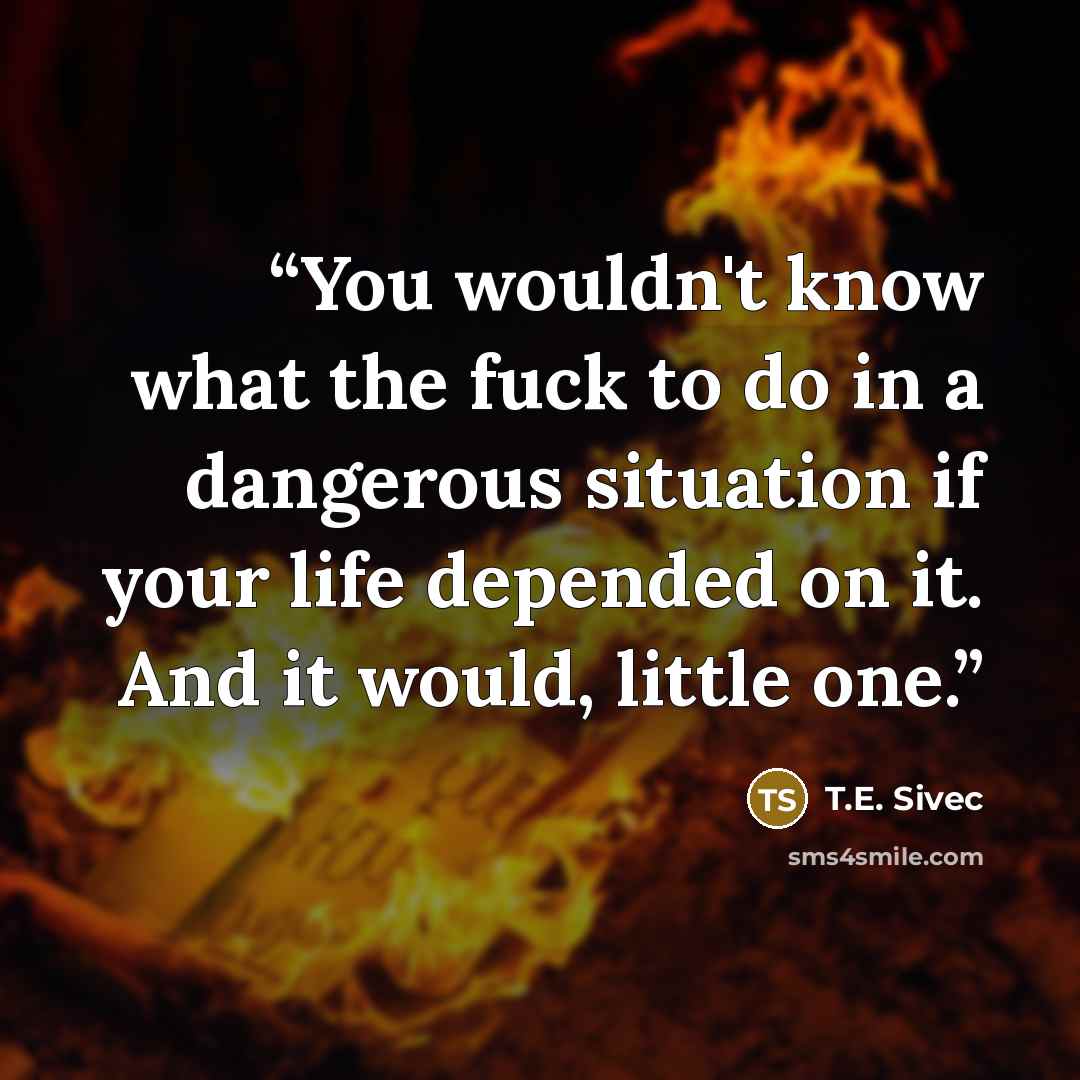 “You wouldn't know what the fuck to do in a dangerous situation if your life depended on it. And it would, little one.” quote by T.E. Sivec