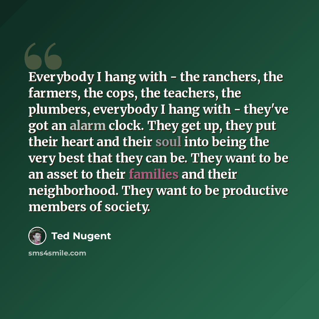 “Everybody I hang with - the ranchers, the farmers, the cops, the teachers, the plumbers, everybody I hang with - they've got an alarm clock. They get up, they put their heart and their soul into being the very best that they can be. They want to be an asset to their families and their…” quote by Ted Nugent