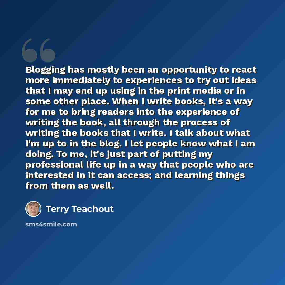 “Blogging has mostly been an opportunity to react more immediately to experiences to try out ideas that I may end up using in the print media or in some other place. When I write books, it's a way for me to bring readers into the experience of writing the book, all through the process of writing…” quote by Terry Teachout